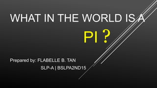 WHAT IN THE WORLD IS A
Prepared by: FLABELLE B. TAN
SLP-A | BSLPA2ND15
PI ?
 