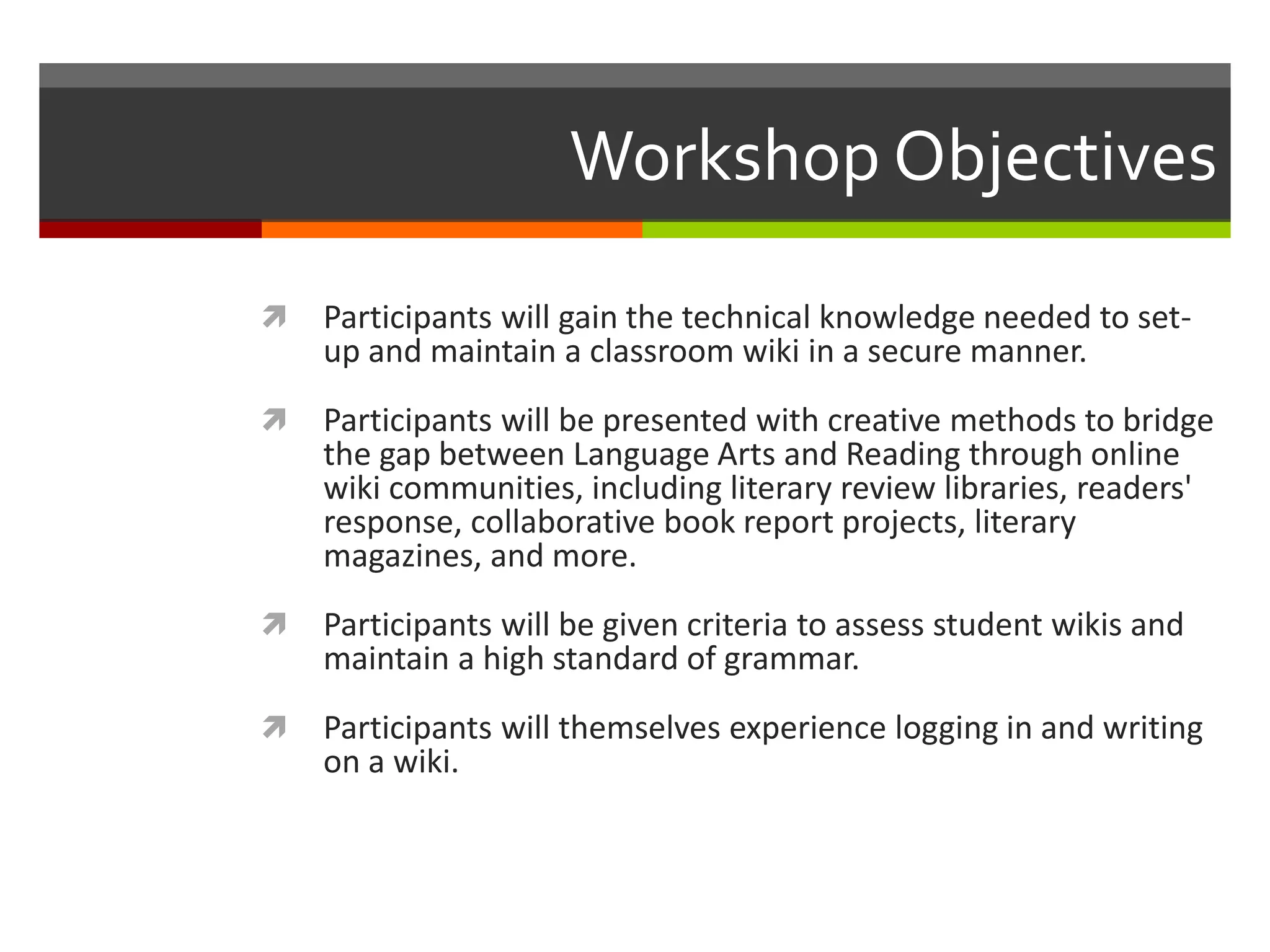Workshop Objectives
 Participants will gain the technical knowledge needed to set-
up and maintain a classroom wiki in a secure manner.
 Participants will be presented with creative methods to bridge
the gap between Language Arts and Reading through online
wiki communities, including literary review libraries, readers'
response, collaborative book report projects, literary
magazines, and more.
 Participants will be given criteria to assess student wikis and
maintain a high standard of grammar.
 Participants will themselves experience logging in and writing
on a wiki.
 