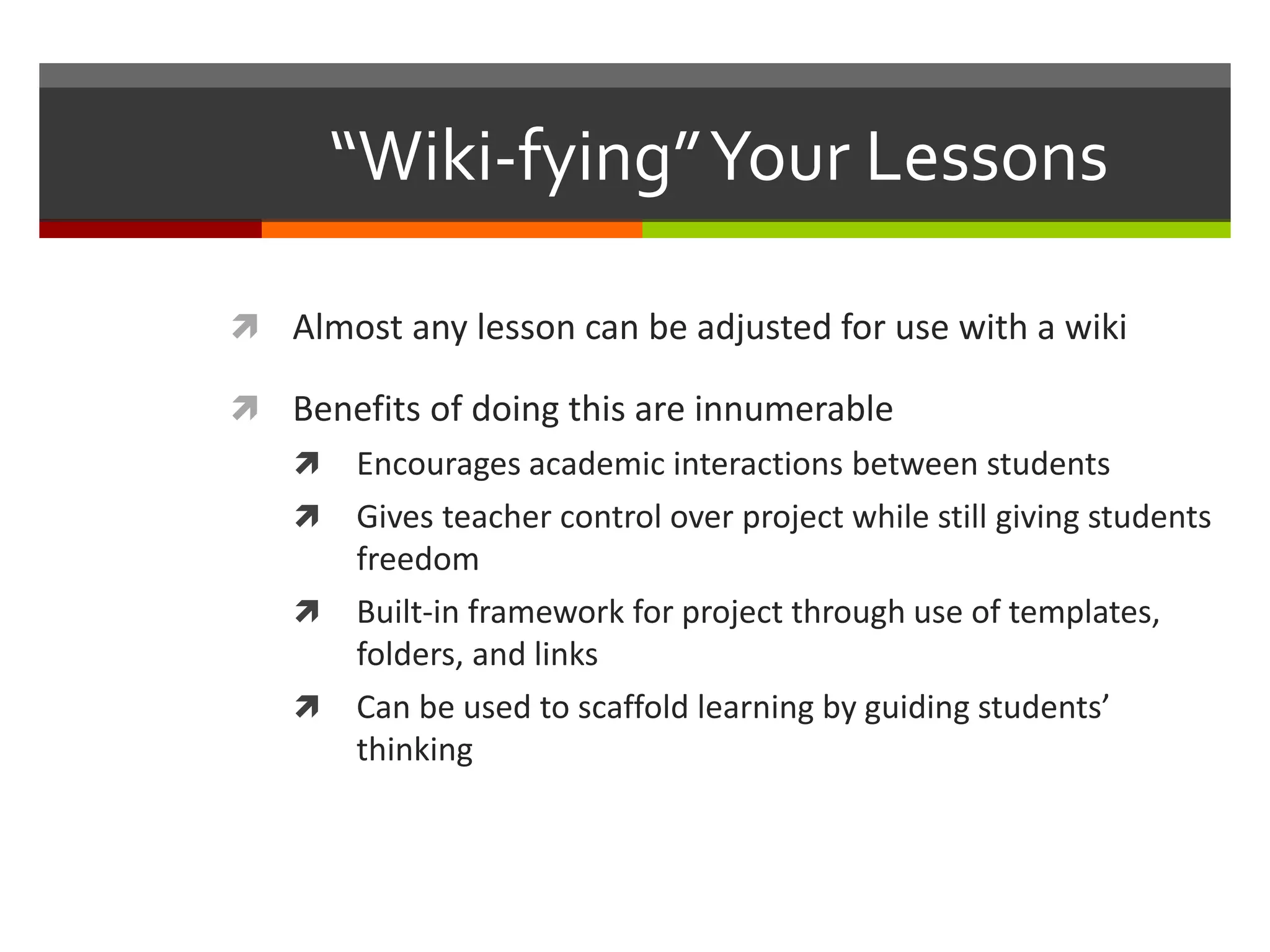 “Wiki-fying”Your Lessons
 Almost any lesson can be adjusted for use with a wiki
 Benefits of doing this are innumerable
 Encourages academic interactions between students
 Gives teacher control over project while still giving students
freedom
 Built-in framework for project through use of templates,
folders, and links
 Can be used to scaffold learning by guiding students’
thinking
 