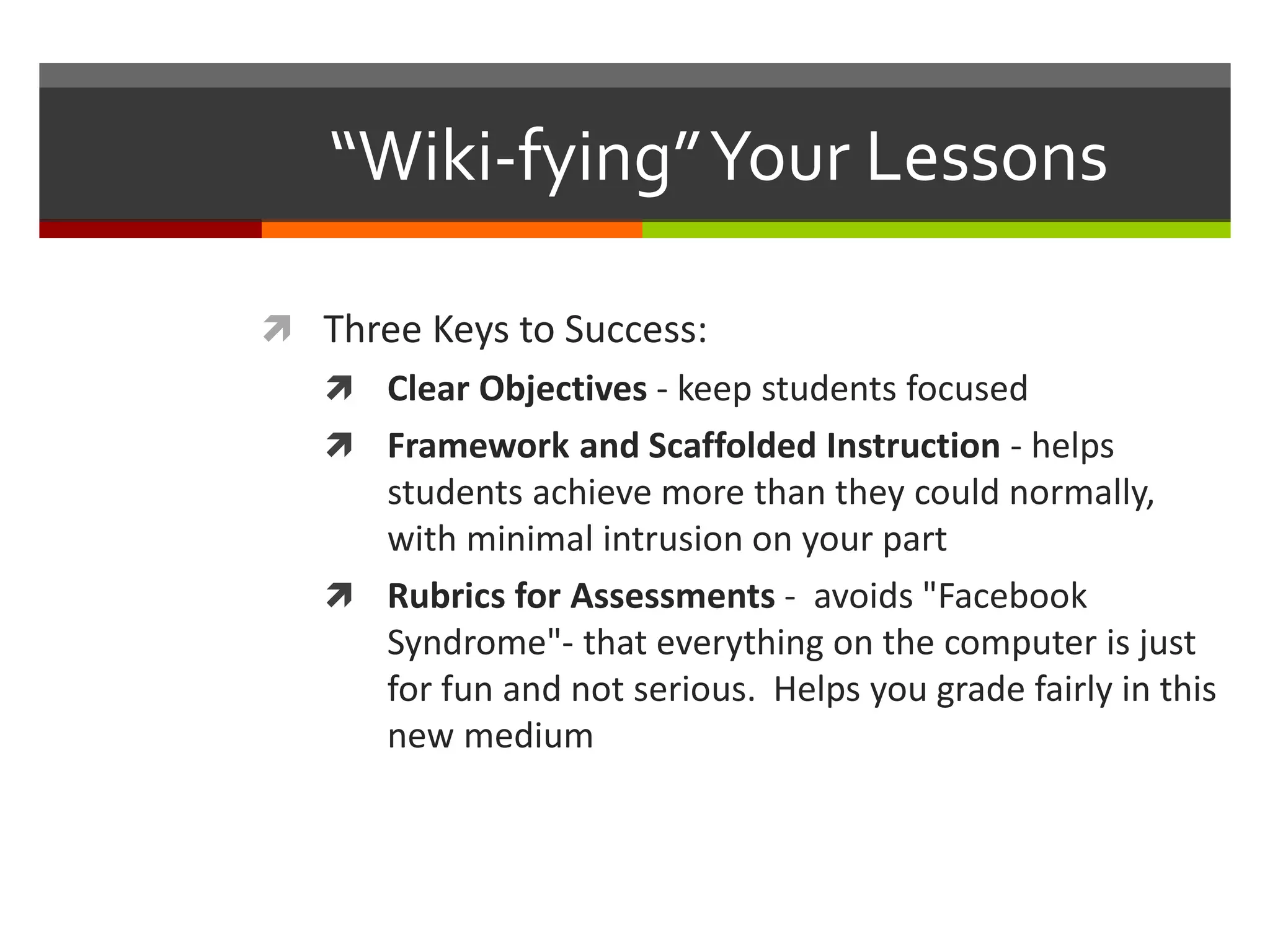 “Wiki-fying”Your Lessons
 Three Keys to Success:
 Clear Objectives - keep students focused
 Framework and Scaffolded Instruction - helps
students achieve more than they could normally,
with minimal intrusion on your part
 Rubrics for Assessments - avoids "Facebook
Syndrome"- that everything on the computer is just
for fun and not serious. Helps you grade fairly in this
new medium
 