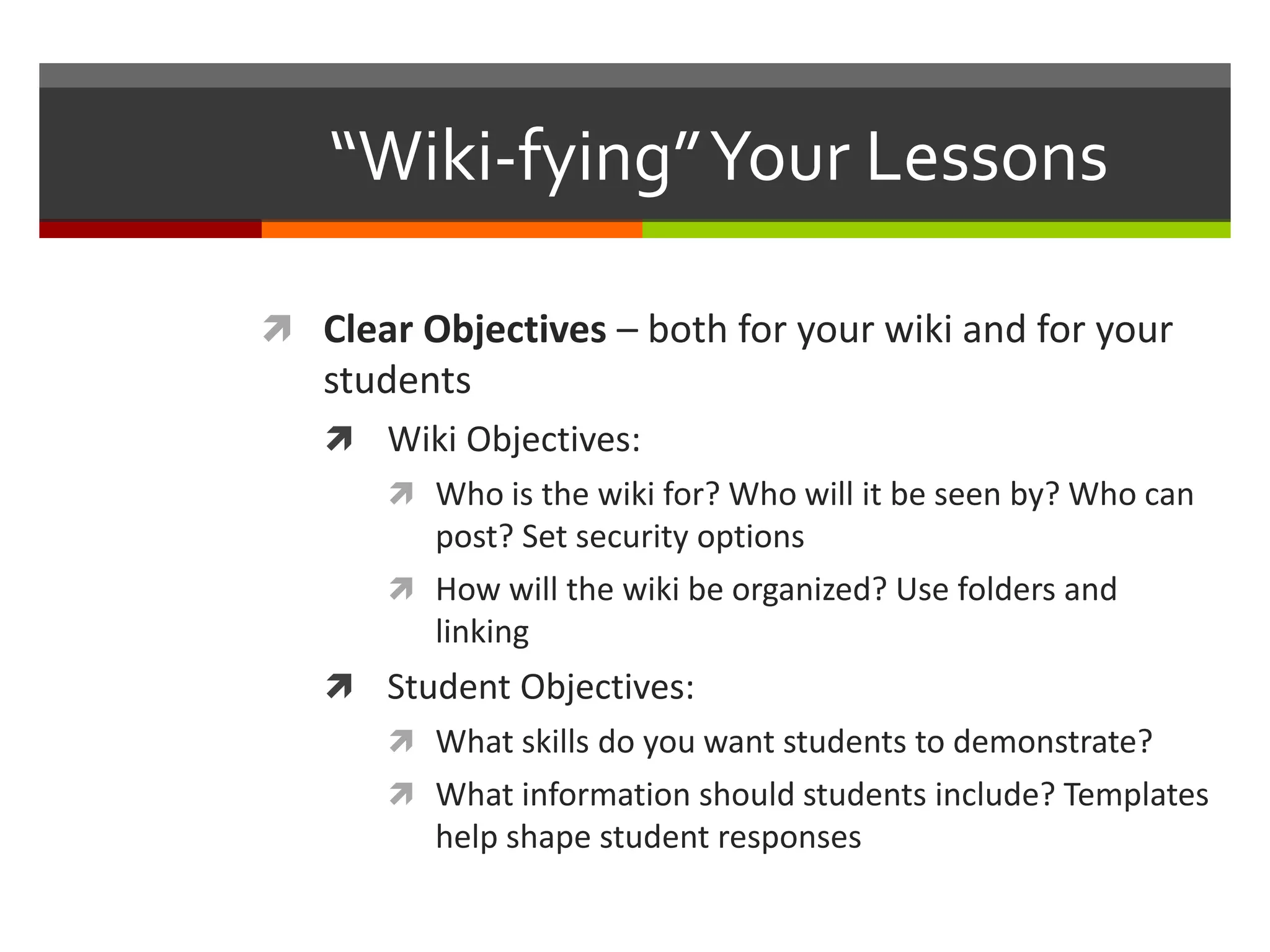 “Wiki-fying”Your Lessons
 Clear Objectives – both for your wiki and for your
students
 Wiki Objectives:
 Who is the wiki for? Who will it be seen by? Who can
post? Set security options
 How will the wiki be organized? Use folders and
linking
 Student Objectives:
 What skills do you want students to demonstrate?
 What information should students include? Templates
help shape student responses
 
