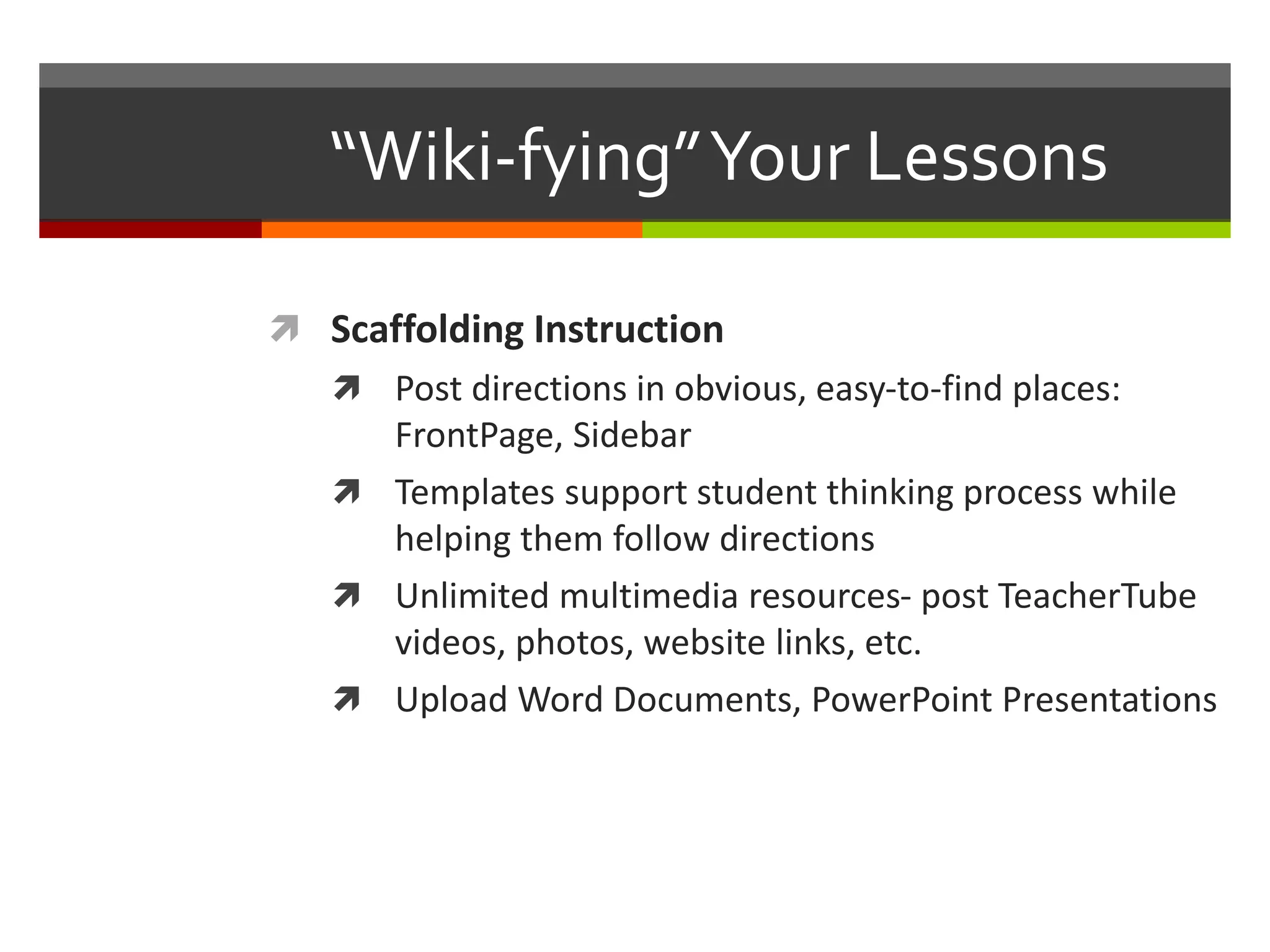 “Wiki-fying”Your Lessons
 Scaffolding Instruction
 Post directions in obvious, easy-to-find places:
FrontPage, Sidebar
 Templates support student thinking process while
helping them follow directions
 Unlimited multimedia resources- post TeacherTube
videos, photos, website links, etc.
 Upload Word Documents, PowerPoint Presentations
 