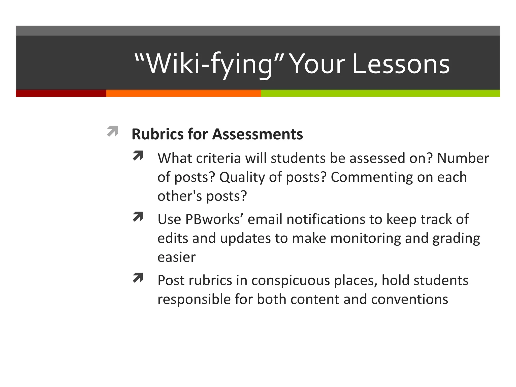 “Wiki-fying”Your Lessons
 Rubrics for Assessments
 What criteria will students be assessed on? Number
of posts? Quality of posts? Commenting on each
other's posts?
 Use PBworks’ email notifications to keep track of
edits and updates to make monitoring and grading
easier
 Post rubrics in conspicuous places, hold students
responsible for both content and conventions
 