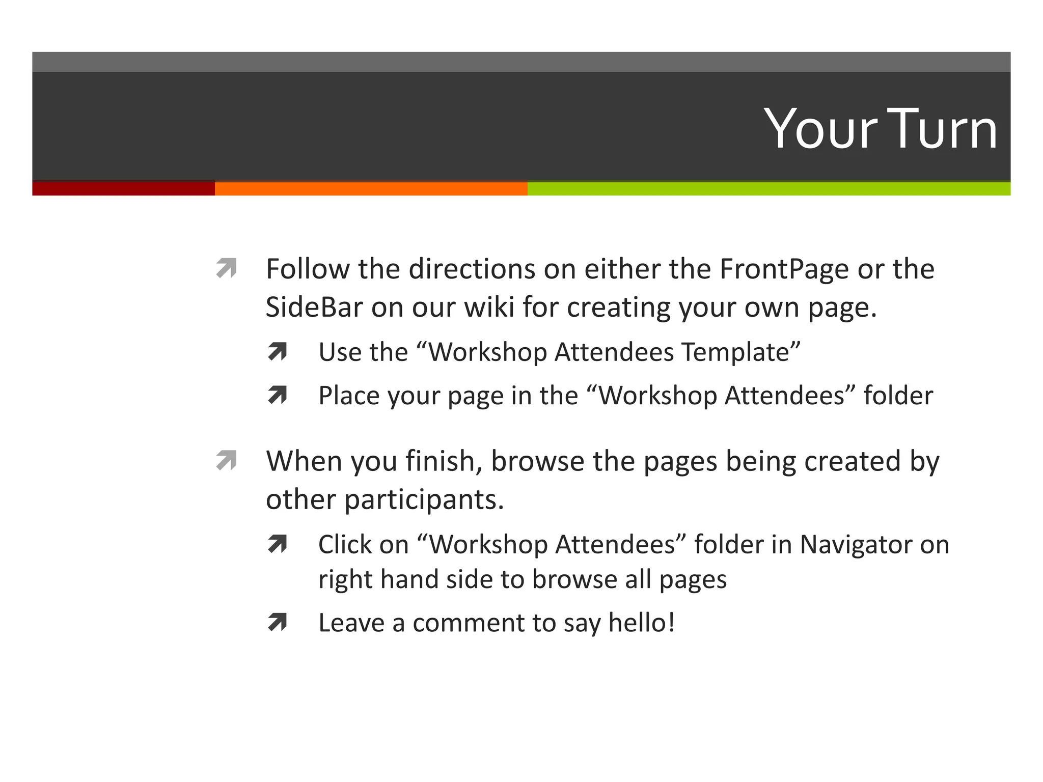 YourTurn
 Follow the directions on either the FrontPage or the
SideBar on our wiki for creating your own page.
 Use the “Workshop Attendees Template”
 Place your page in the “Workshop Attendees” folder
 When you finish, browse the pages being created by
other participants.
 Click on “Workshop Attendees” folder in Navigator on
right hand side to browse all pages
 Leave a comment to say hello!
 
