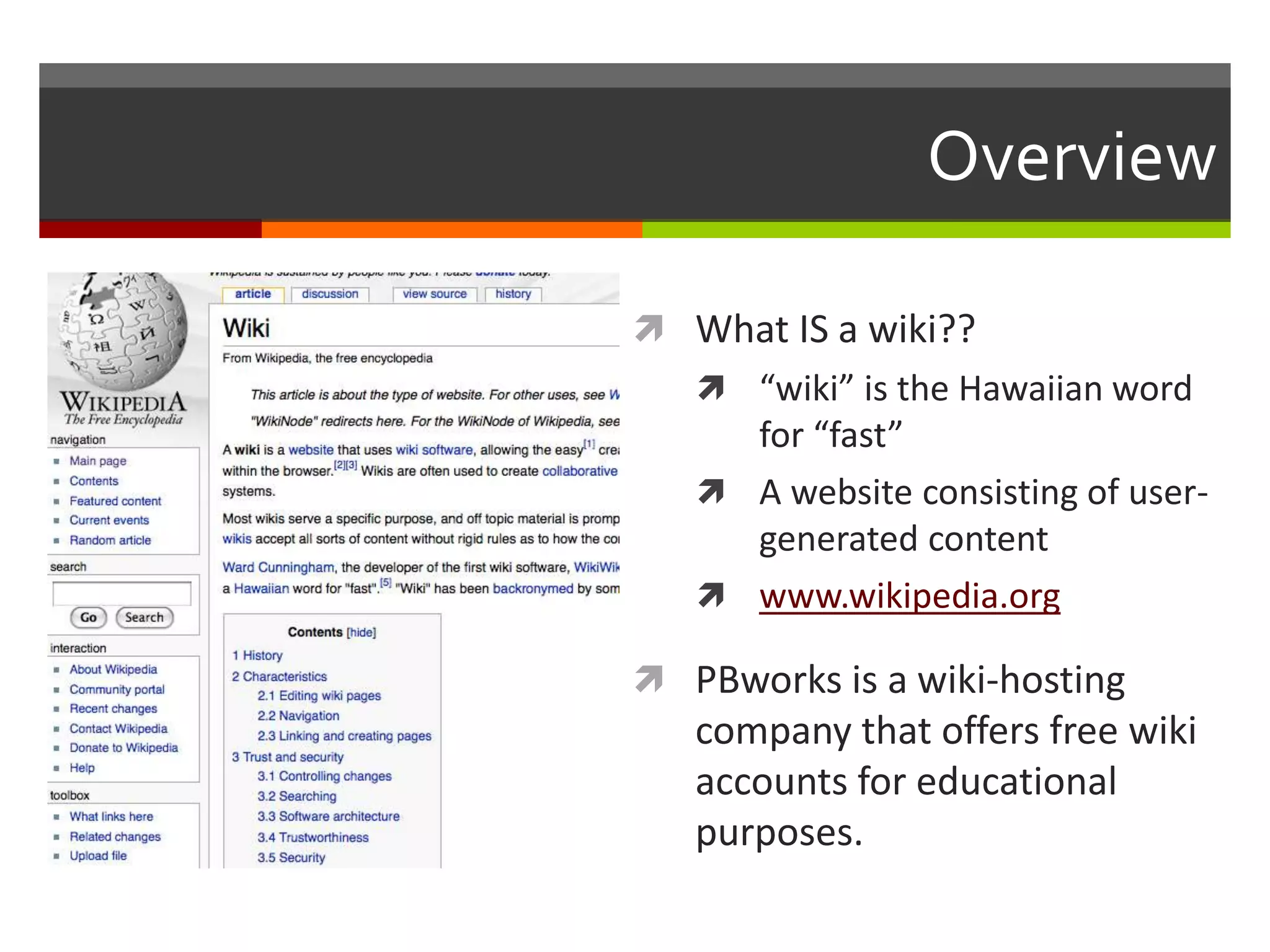 Overview
 What IS a wiki??
 “wiki” is the Hawaiian word
for “fast”
 A website consisting of user-
generated content
 www.wikipedia.org
 PBworks is a wiki-hosting
company that offers free wiki
accounts for educational
purposes.
 