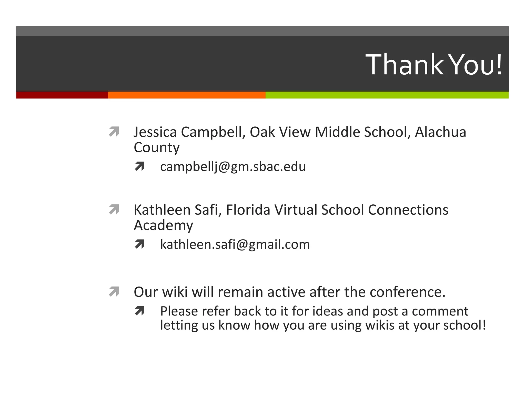 ThankYou!
 Jessica Campbell, Oak View Middle School, Alachua
County
 campbellj@gm.sbac.edu
 Kathleen Safi, Florida Virtual School Connections
Academy
 kathleen.safi@gmail.com
 Our wiki will remain active after the conference.
 Please refer back to it for ideas and post a comment
letting us know how you are using wikis at your school!
 
