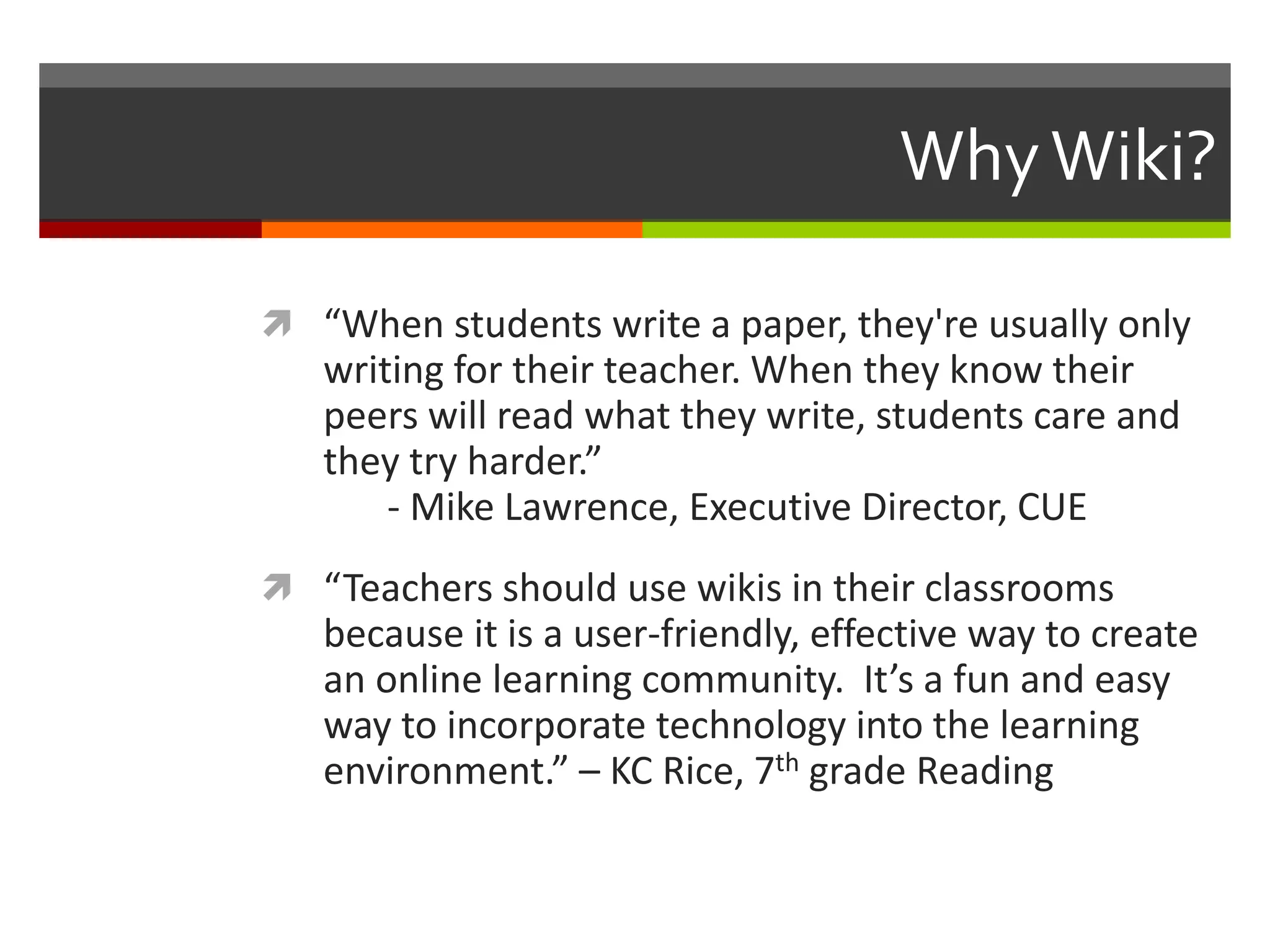 WhyWiki?
 “When students write a paper, they're usually only
writing for their teacher. When they know their
peers will read what they write, students care and
they try harder.”
- Mike Lawrence, Executive Director, CUE
 “Teachers should use wikis in their classrooms
because it is a user-friendly, effective way to create
an online learning community. It’s a fun and easy
way to incorporate technology into the learning
environment.” – KC Rice, 7th grade Reading
 