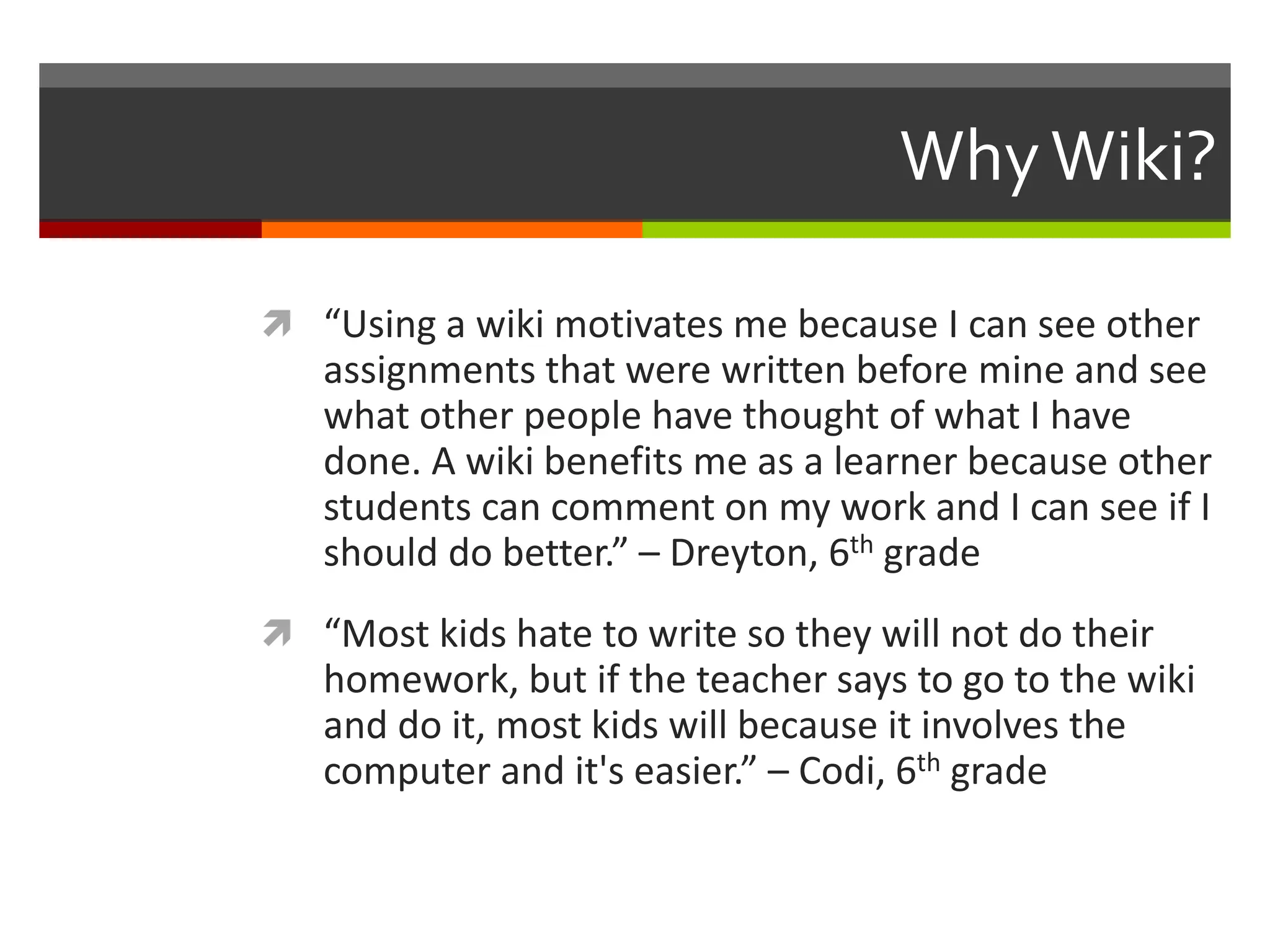 WhyWiki?
 “Using a wiki motivates me because I can see other
assignments that were written before mine and see
what other people have thought of what I have
done. A wiki benefits me as a learner because other
students can comment on my work and I can see if I
should do better.” – Dreyton, 6th grade
 “Most kids hate to write so they will not do their
homework, but if the teacher says to go to the wiki
and do it, most kids will because it involves the
computer and it's easier.” – Codi, 6th grade
 