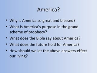America?
• Why is America so great and blessed?
• What is America’s purpose in the grand
  scheme of prophecy?
• What does the Bible say about America?
• What does the future hold for America?
• How should we let the above answers effect
  our living?
 