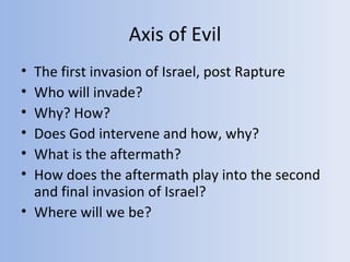 Axis of Evil
• The first invasion of Israel, post Rapture
• Who will invade?
• Why? How?
• Does God intervene and how, why?
• What is the aftermath?
• How does the aftermath play into the second
  and final invasion of Israel?
• Where will we be?
 