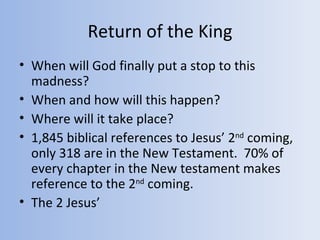 Return of the King
• When will God finally put a stop to this
  madness?
• When and how will this happen?
• Where will it take place?
• 1,845 biblical references to Jesus’ 2nd coming,
  only 318 are in the New Testament. 70% of
  every chapter in the New testament makes
  reference to the 2nd coming.
• The 2 Jesus’
 