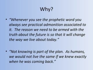 Why?
• “Whenever you see the prophetic word you
  always see practical admonition associated to
  it. The reason we need to be armed with the
  truth about the future is so that it will change
  the way we live about today.”

• “Not knowing is part of the plan. As humans,
  we would not live the same if we knew exactly
  when he was coming back.”
 