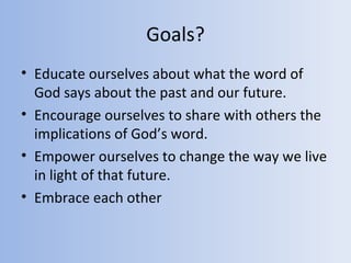 Goals?
• Educate ourselves about what the word of
  God says about the past and our future.
• Encourage ourselves to share with others the
  implications of God’s word.
• Empower ourselves to change the way we live
  in light of that future.
• Embrace each other
 
