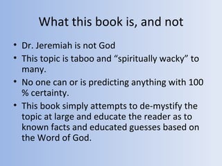 What this book is, and not
• Dr. Jeremiah is not God
• This topic is taboo and “spiritually wacky” to
  many.
• No one can or is predicting anything with 100
  % certainty.
• This book simply attempts to de-mystify the
  topic at large and educate the reader as to
  known facts and educated guesses based on
  the Word of God.
 