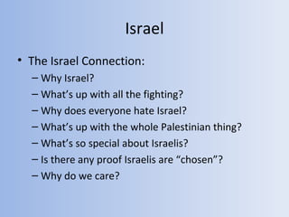 Israel
• The Israel Connection:
  – Why Israel?
  – What’s up with all the fighting?
  – Why does everyone hate Israel?
  – What’s up with the whole Palestinian thing?
  – What’s so special about Israelis?
  – Is there any proof Israelis are “chosen”?
  – Why do we care?
 
