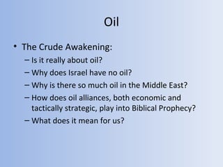 Oil
• The Crude Awakening:
  – Is it really about oil?
  – Why does Israel have no oil?
  – Why is there so much oil in the Middle East?
  – How does oil alliances, both economic and
    tactically strategic, play into Biblical Prophecy?
  – What does it mean for us?
 