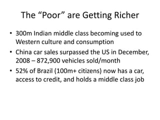 The “Poor” are Getting Richer300m Indian middle class becoming used to Western culture and consumptionChina car sales surpassed the US in December, 2008 – 872,900 vehicles sold/month52% of Brazil (100m+ citizens) now has a car, access to credit, and holds a middle class job