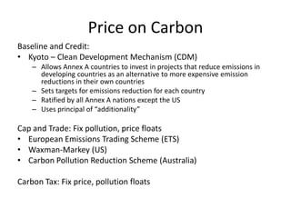 Price on CarbonBaseline and Credit:Kyoto – Clean Development Mechanism (CDM)Allows Annex A countries to invest in projects that reduce emissions in developing countries as an alternative to more expensive emission reductions in their own countriesSets targets for emissions reduction for each countryRatified by all Annex A nations except the USUses principal of “additionality”Cap and Trade: Fix pollution, price floats European Emissions Trading Scheme (ETS)Waxman-Markey (US)Carbon Pollution Reduction Scheme (Australia)Carbon Tax: Fix price, pollution floats