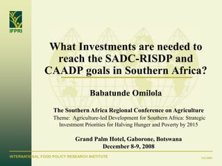 IFPRI


                What Investments are needed to
                 reach the SADC-RISDP and
               CAADP goals in Southern Africa?
                                   Babatunde Omilola
                   The Southern Africa Regional Conference on Agriculture
                   Theme: Agriculture-led Development for Southern Africa: Strategic
                     Investment Priorities for Halving Hunger and Poverty by 2015

                             Grand Palm Hotel, Gaborone, Botswana
                                      December 8-9, 2008
INTERNATIONAL FOOD POLICY RESEARCH INSTITUTE                                      5/6/2009
 