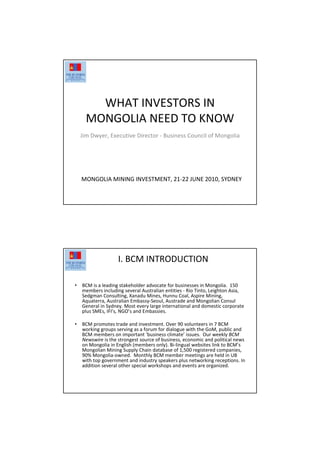WHAT INVESTORS IN
MONGOLIA NEED TO KNOW
Jim Dwyer, Executive Director - Business Council of Mongolia
MONGOLIA MINING INVESTMENT, 21-22 JUNE 2010, SYDNEY
I. BCM INTRODUCTION
• BCM is a leading stakeholder advocate for businesses in Mongolia. 150
members including several Australian entities - Rio Tinto, Leighton Asia,
Sedgman Consulting, Xanadu Mines, Hunnu Coal, Aspire Mining,
Aquaterra, Australian Embassy-Seoul, Austrade and Mongolian Consul
General in Sydney. Most every large international and domestic corporate
plus SMEs, IFI’s, NGO’s and Embassies.
• BCM promotes trade and investment. Over 90 volunteers in 7 BCM
working groups serving as a forum for dialogue with the GoM, public and
BCM members on important ‘business climate’ issues. Our weekly BCM
Newswire is the strongest source of business, economic and political news
on Mongolia in English (members only). Bi-lingual websites link to BCM’s
Mongolian Mining Supply Chain database of 1,500 registered companies,
90% Mongolia-owned. Monthly BCM member meetings are held in UB
with top government and industry speakers plus networking receptions. In
addition several other special workshops and events are organized.
 