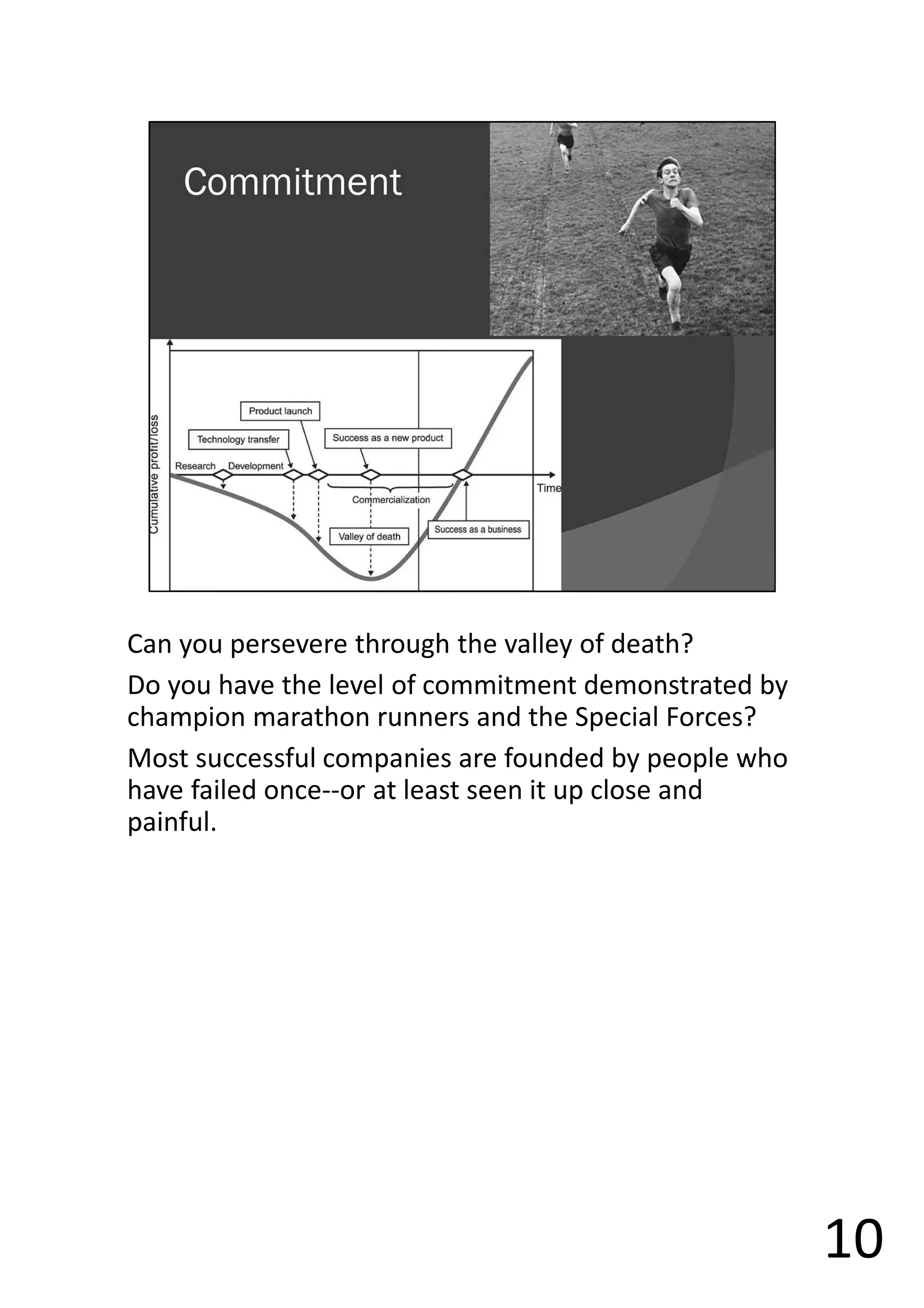 Can you persevere through the valley of death?
Do you have the level of commitment demonstrated by
champion marathon runners and the Special Forces?
Most successful companies are founded by people who
have failed once--or at least seen it up close and
painful.
10
 
