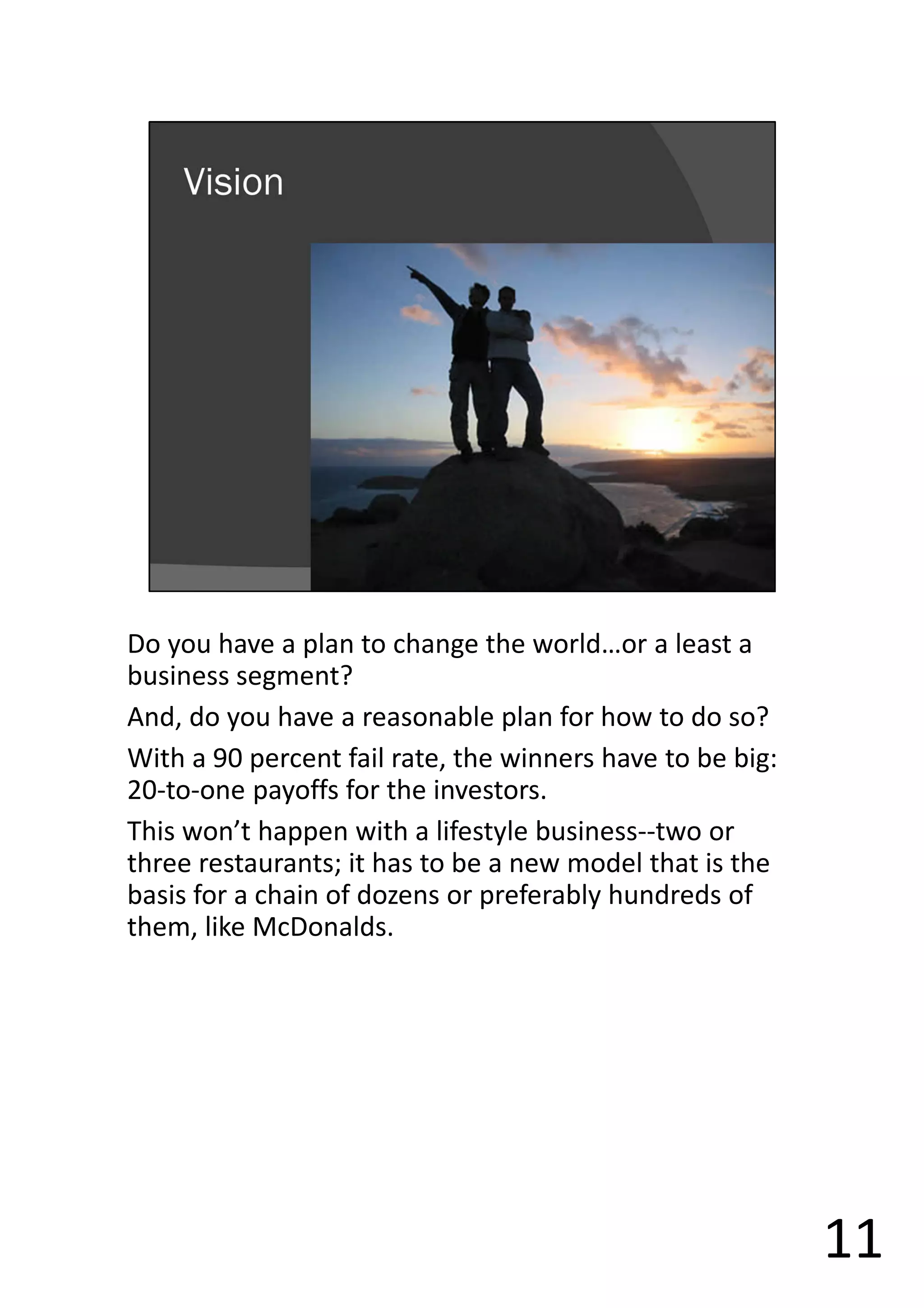 Do you have a plan to change the world…or a least a
business segment?
And, do you have a reasonable plan for how to do so?
With a 90 percent fail rate, the winners have to be big:
20-to-one payoffs for the investors.
This won’t happen with a lifestyle business--two or
three restaurants; it has to be a new model that is the
basis for a chain of dozens or preferably hundreds of
them, like McDonalds.
11
 