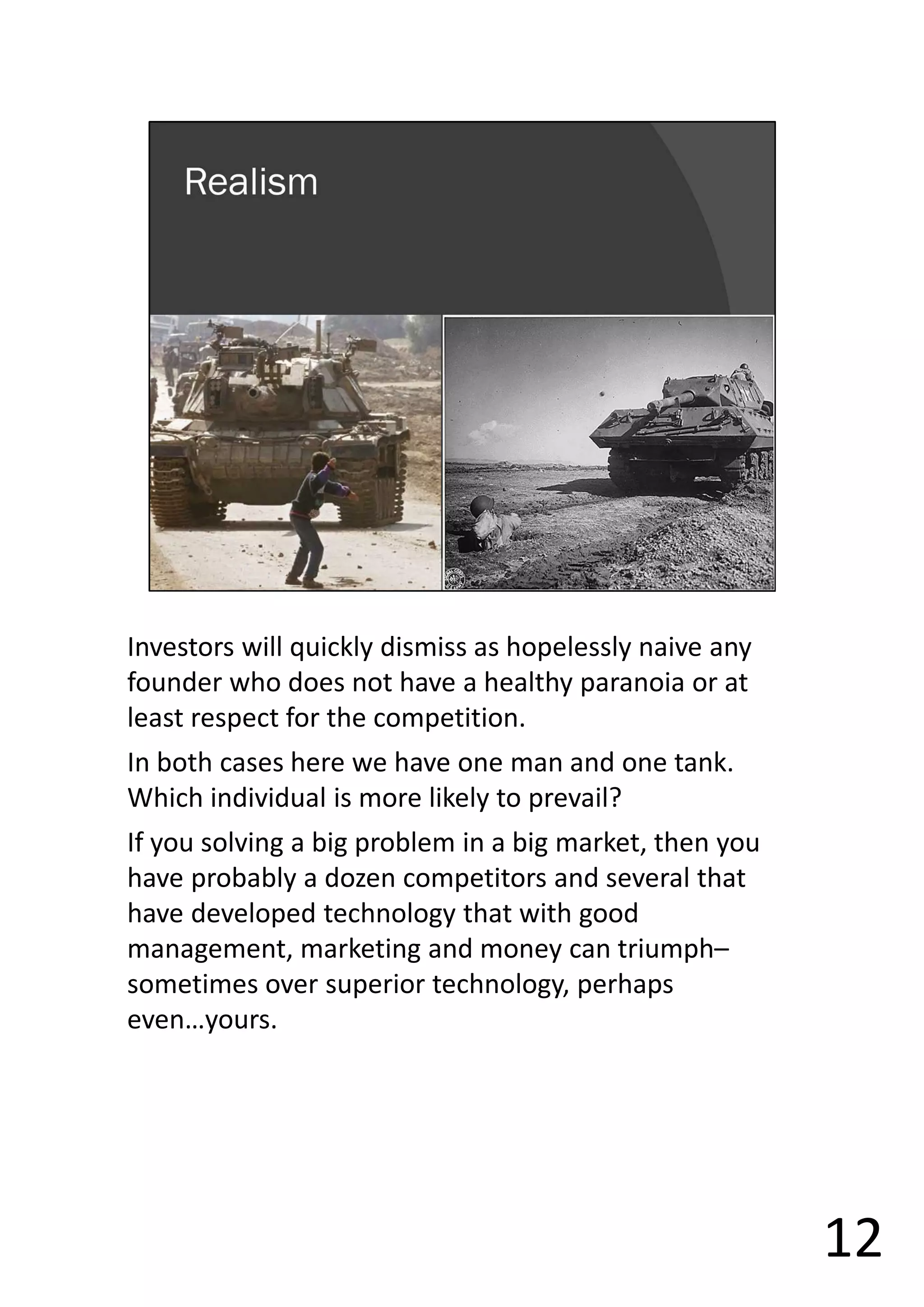Investors will quickly dismiss as hopelessly naive any
founder who does not have a healthy paranoia or at
least respect for the competition.
In both cases here we have one man and one tank.
Which individual is more likely to prevail?
If you solving a big problem in a big market, then you
have probably a dozen competitors and several that
have developed technology that with good
management, marketing and money can triumph–
sometimes over superior technology, perhaps
even…yours.
12
 