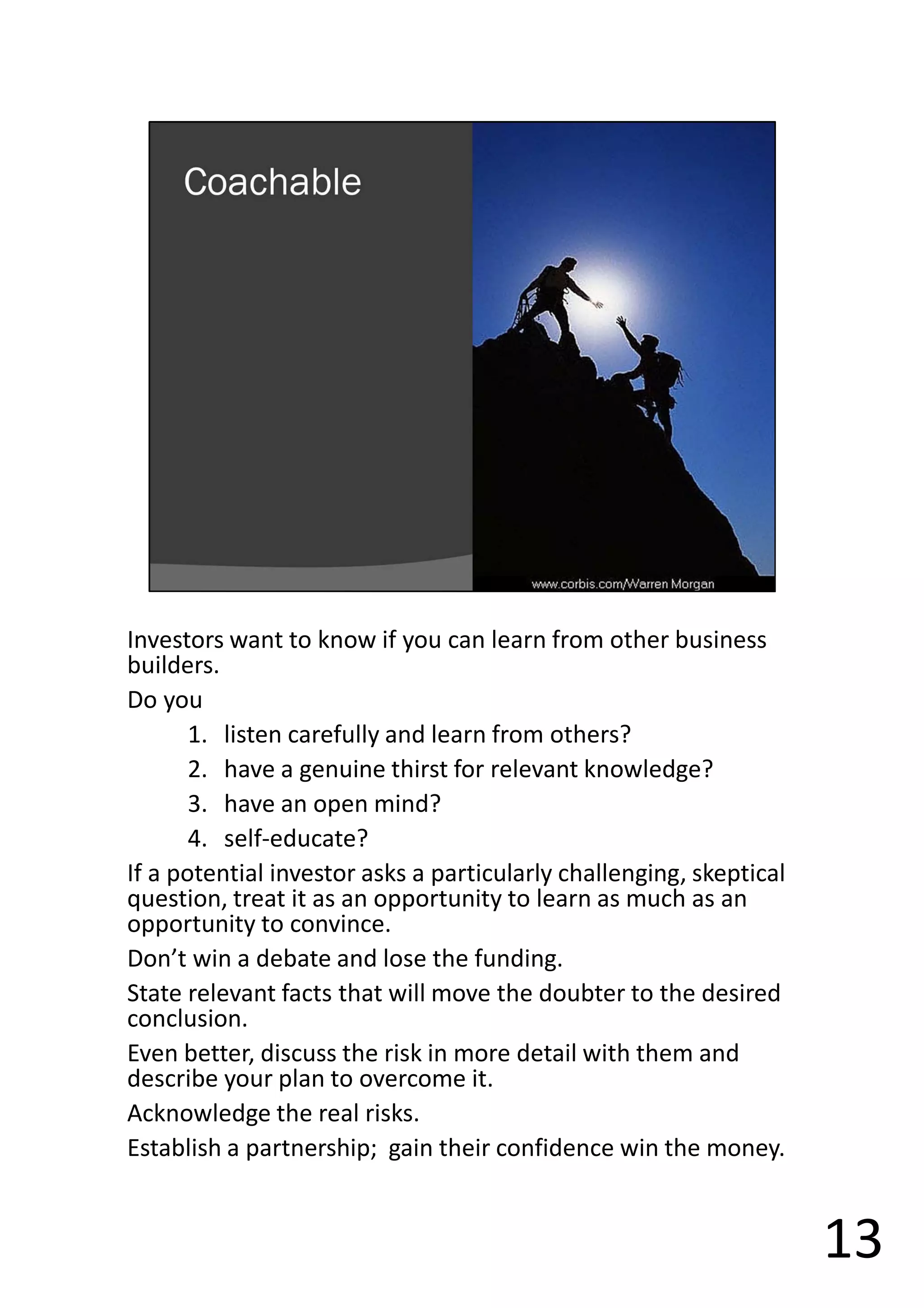 Investors want to know if you can learn from other business
builders.
Do you
1. listen carefully and learn from others?
2. have a genuine thirst for relevant knowledge?
3. have an open mind?
4. self-educate?
If a potential investor asks a particularly challenging, skeptical
question, treat it as an opportunity to learn as much as an
opportunity to convince.
Don’t win a debate and lose the funding.
State relevant facts that will move the doubter to the desired
conclusion.
Even better, discuss the risk in more detail with them and
describe your plan to overcome it.
Acknowledge the real risks.
Establish a partnership; gain their confidence win the money.
13
 