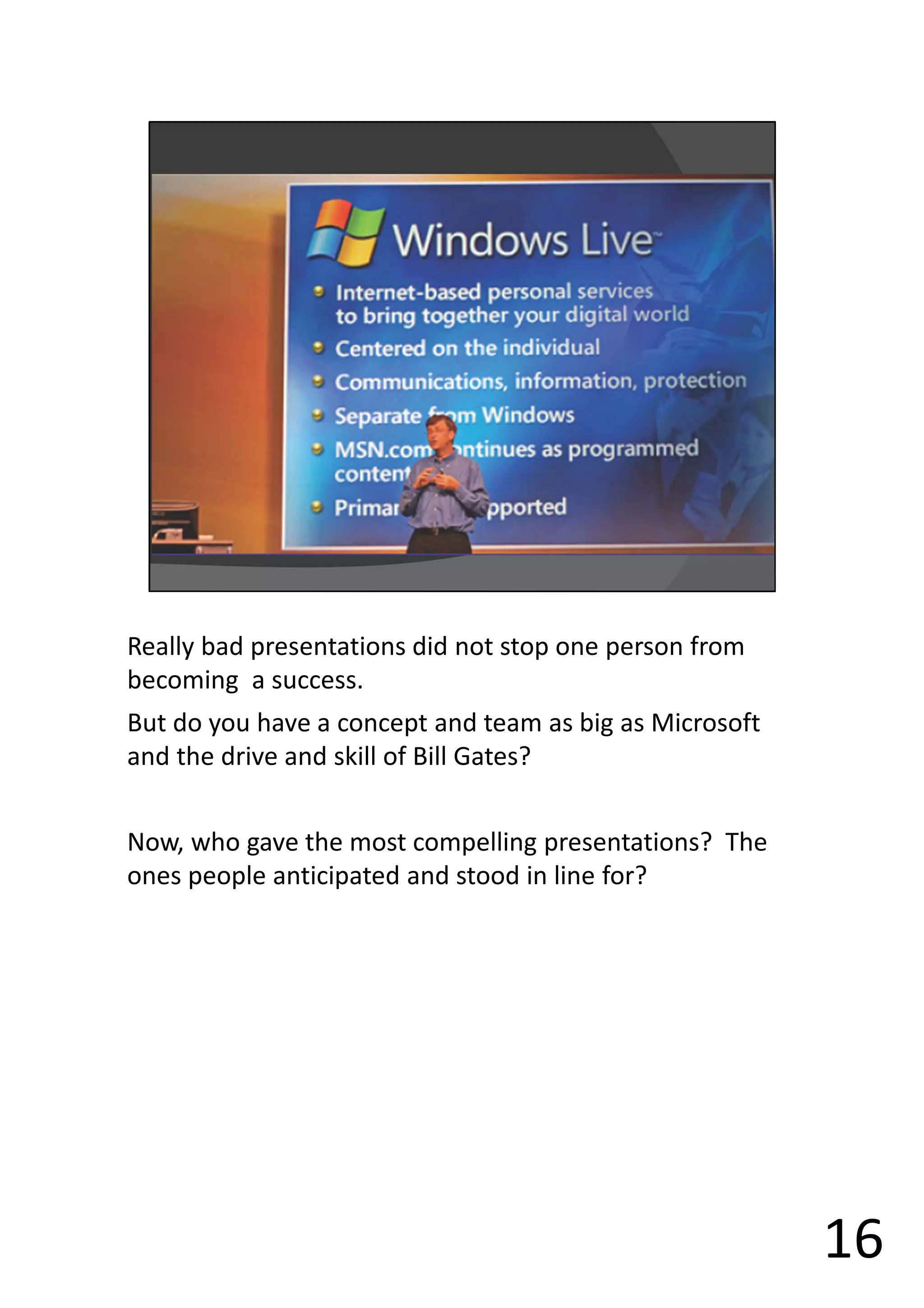 Really bad presentations did not stop one person from
becoming a success.
But do you have a concept and team as big as Microsoft
and the drive and skill of Bill Gates?
Now, who gave the most compelling presentations? The
ones people anticipated and stood in line for?
16
 