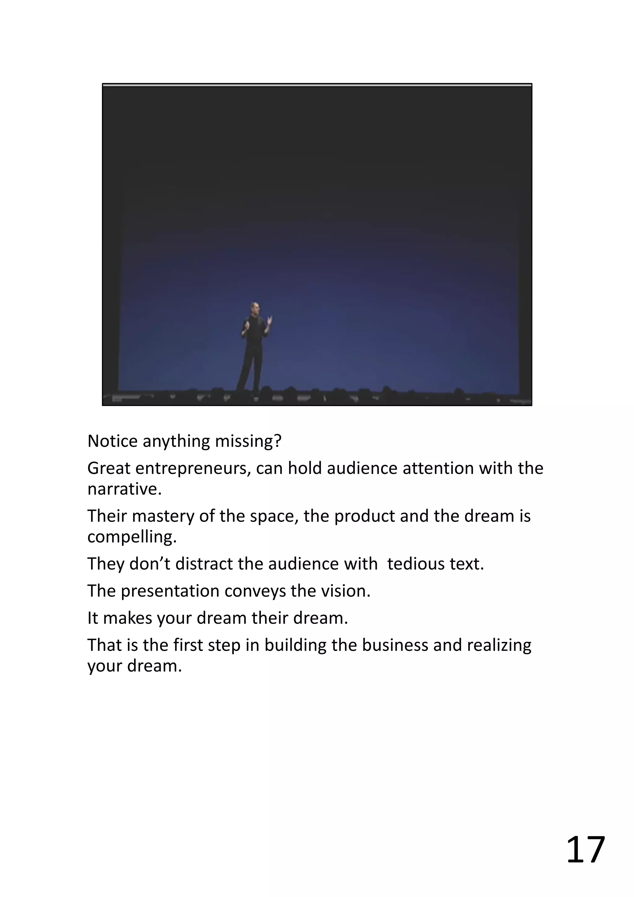 Notice anything missing?
Great entrepreneurs, can hold audience attention with the
narrative.
Their mastery of the space, the product and the dream is
compelling.
They don’t distract the audience with tedious text.
The presentation conveys the vision.
It makes your dream their dream.
That is the first step in building the business and realizing
your dream.
17
 