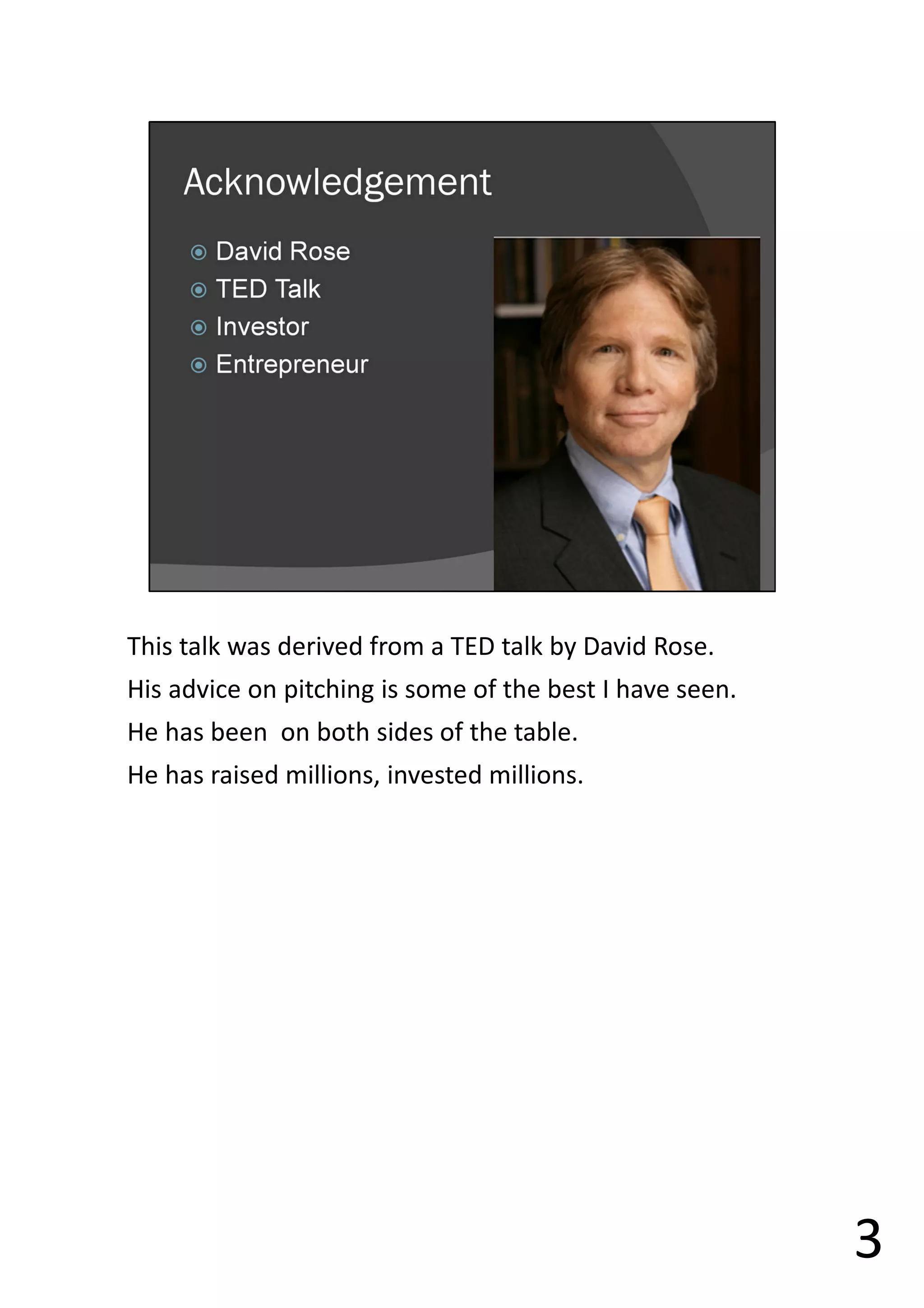 This talk was derived from a TED talk by David Rose.
His advice on pitching is some of the best I have seen.
He has been on both sides of the table.
He has raised millions, invested millions.
3
 