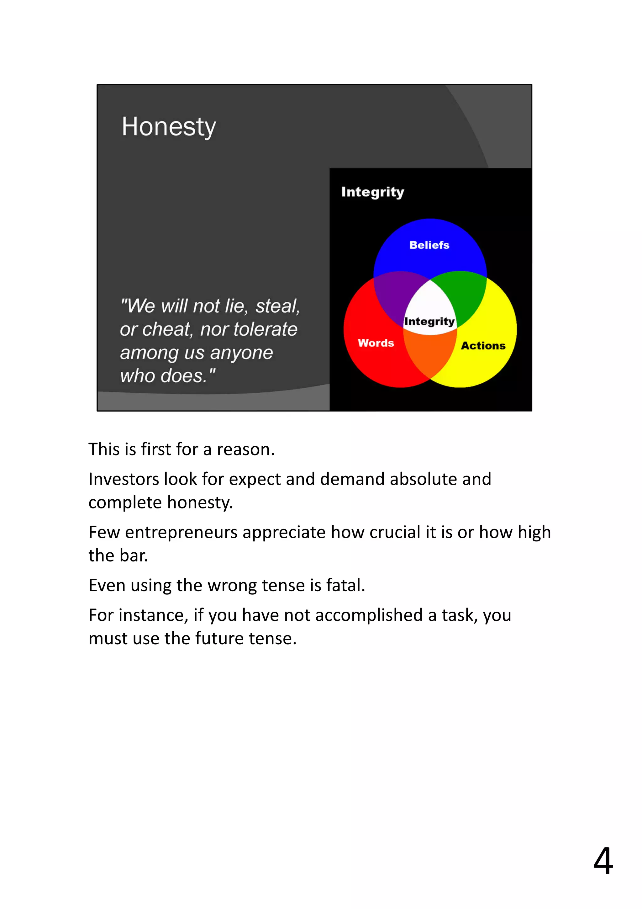This is first for a reason.
Investors look for expect and demand absolute and
complete honesty.
Few entrepreneurs appreciate how crucial it is or how high
the bar.
Even using the wrong tense is fatal.
For instance, if you have not accomplished a task, you
must use the future tense.
4
 