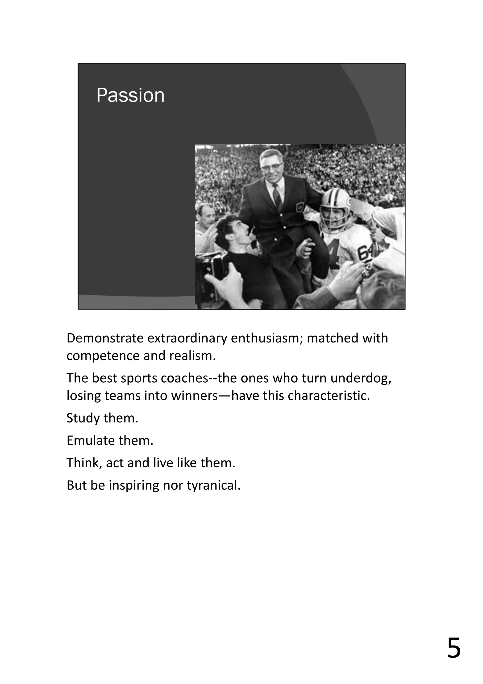 Demonstrate extraordinary enthusiasm; matched with
competence and realism.
The best sports coaches--the ones who turn underdog,
losing teams into winners—have this characteristic.
Study them.
Emulate them.
Think, act and live like them.
But be inspiring nor tyranical.
5
 