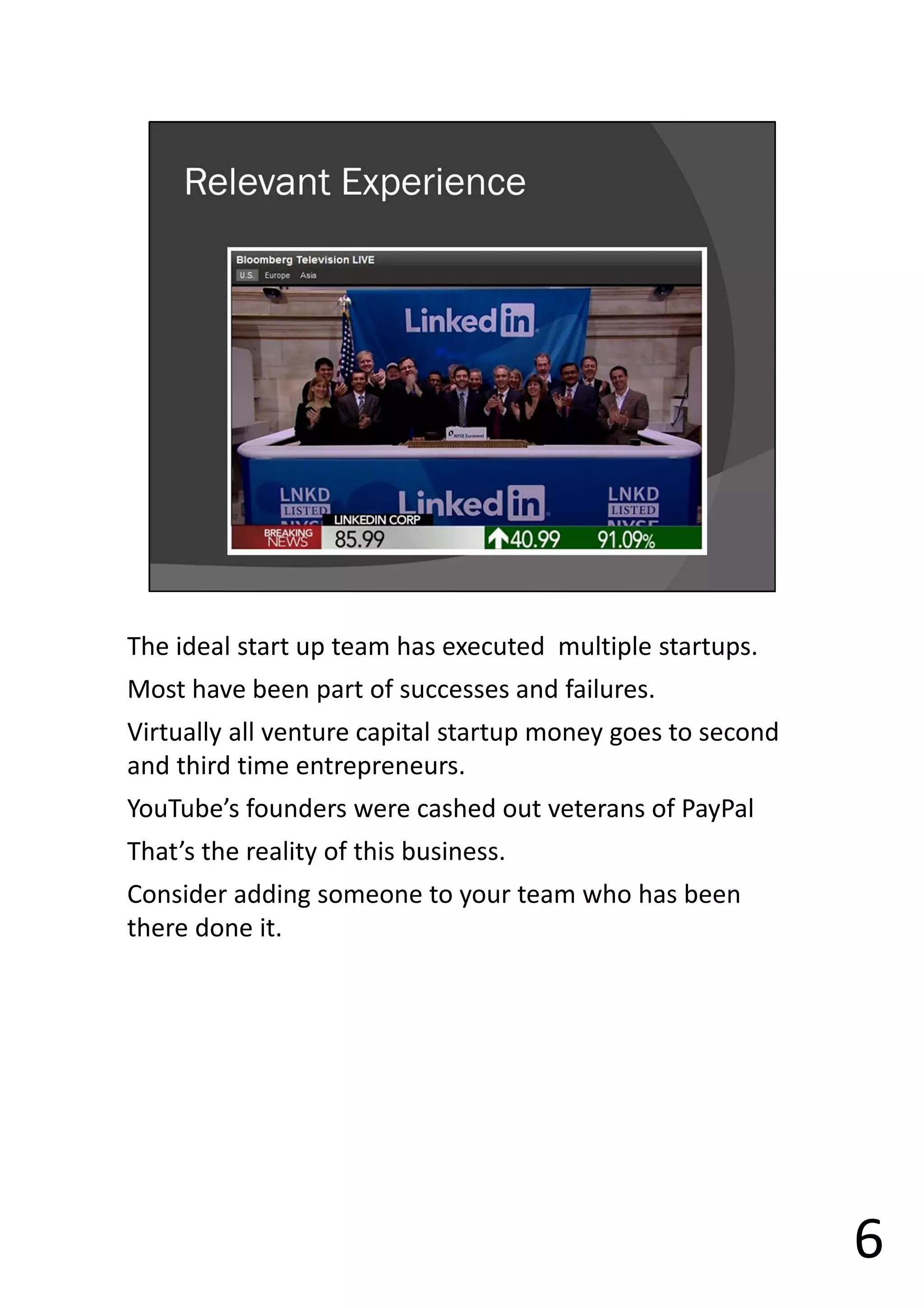 The ideal start up team has executed multiple startups.
Most have been part of successes and failures.
Virtually all venture capital startup money goes to second
and third time entrepreneurs.
YouTube’s founders were cashed out veterans of PayPal
That’s the reality of this business.
Consider adding someone to your team who has been
there done it.
6
 