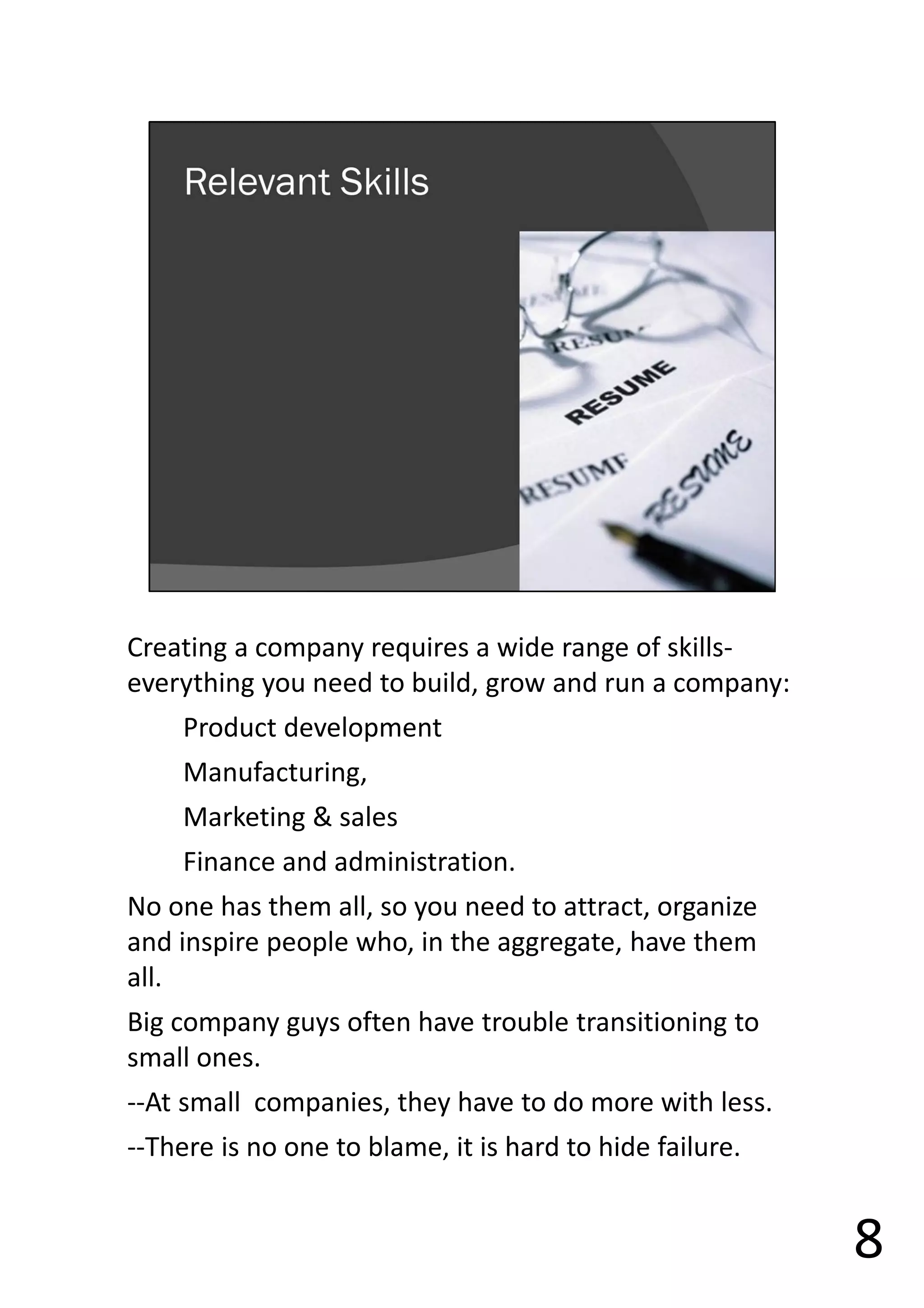 Creating a company requires a wide range of skills-
everything you need to build, grow and run a company:
Product development
Manufacturing,
Marketing & sales
Finance and administration.
No one has them all, so you need to attract, organize
and inspire people who, in the aggregate, have them
all.
Big company guys often have trouble transitioning to
small ones.
--At small companies, they have to do more with less.
--There is no one to blame, it is hard to hide failure.
8
 