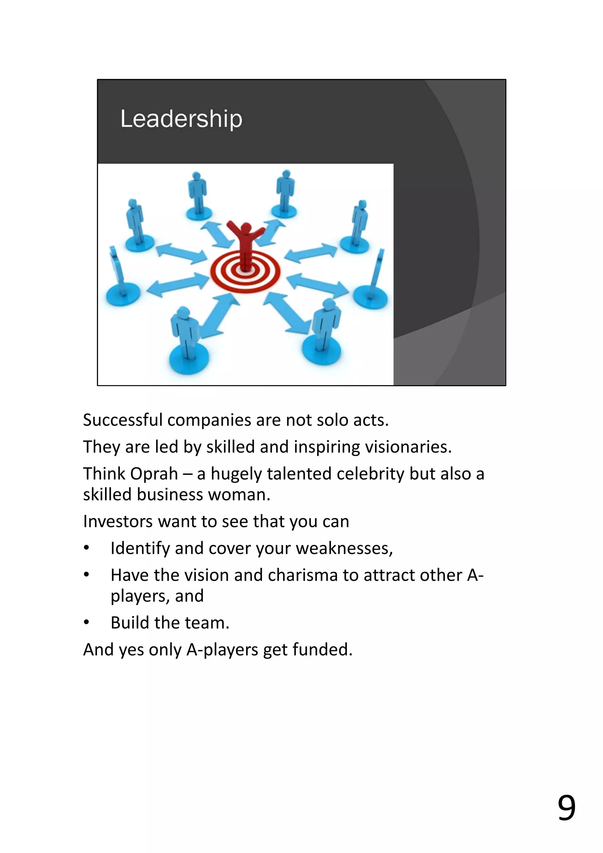 Successful companies are not solo acts.
They are led by skilled and inspiring visionaries.
Think Oprah – a hugely talented celebrity but also a
skilled business woman.
Investors want to see that you can
• Identify and cover your weaknesses,
• Have the vision and charisma to attract other A-
players, and
• Build the team.
And yes only A-players get funded.
9
 