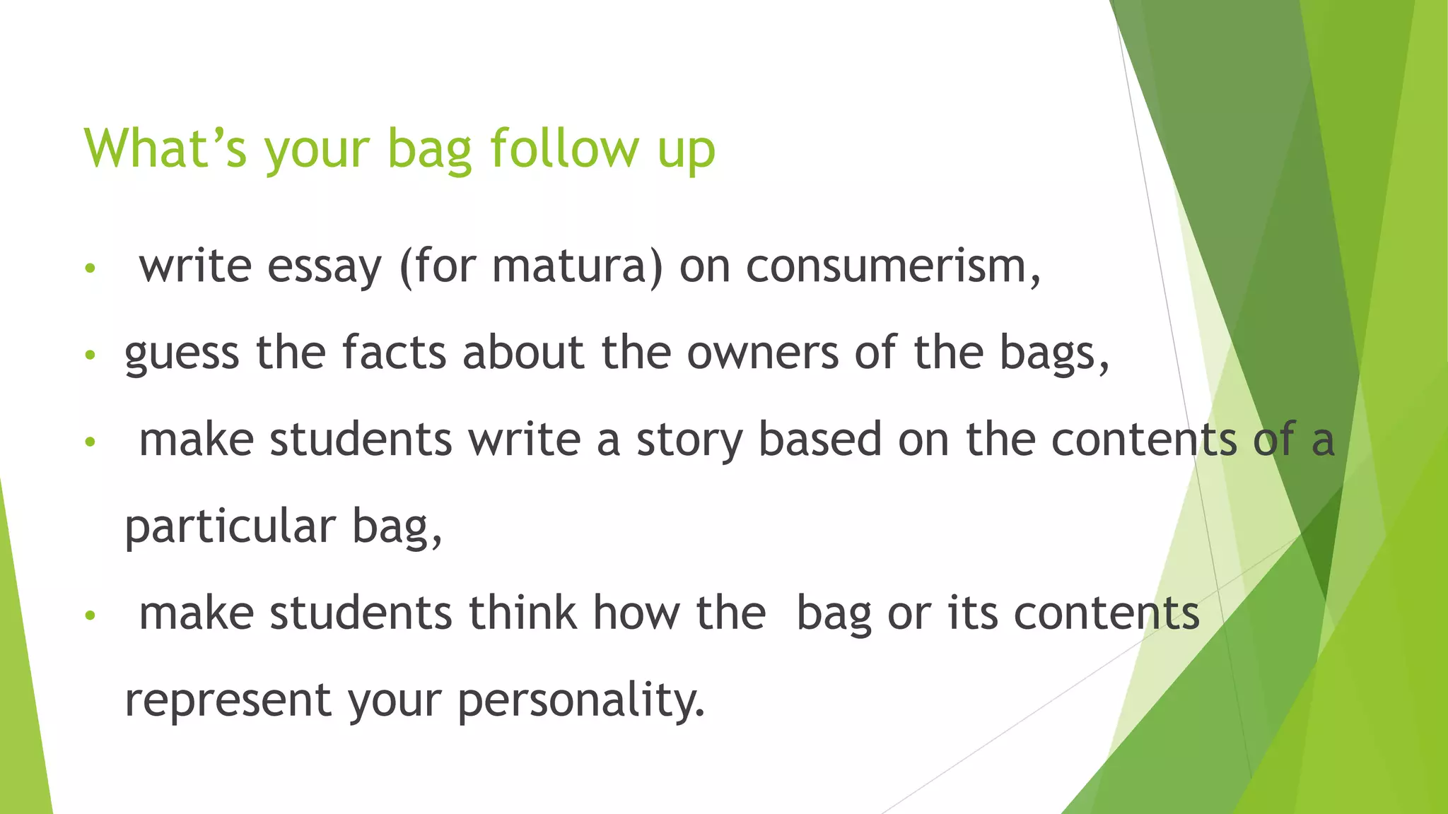 What’s your bag follow up
• write essay (for matura) on consumerism,
• guess the facts about the owners of the bags,
• make students write a story based on the contents of a
particular bag,
• make students think how the bag or its contents
represent your personality.
11