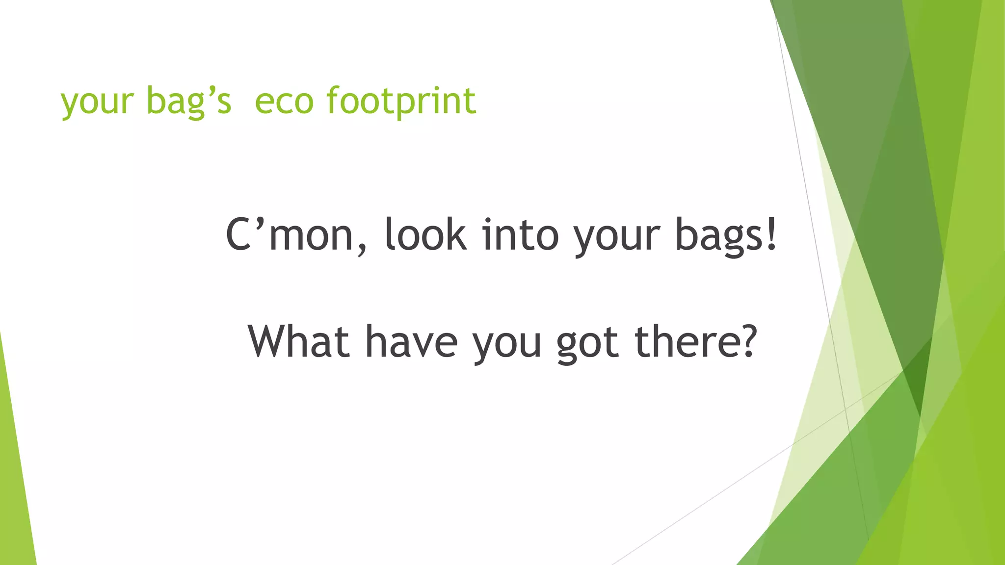 your bag’s eco footprint
C’mon, look into your bags!
What have you got there?
2