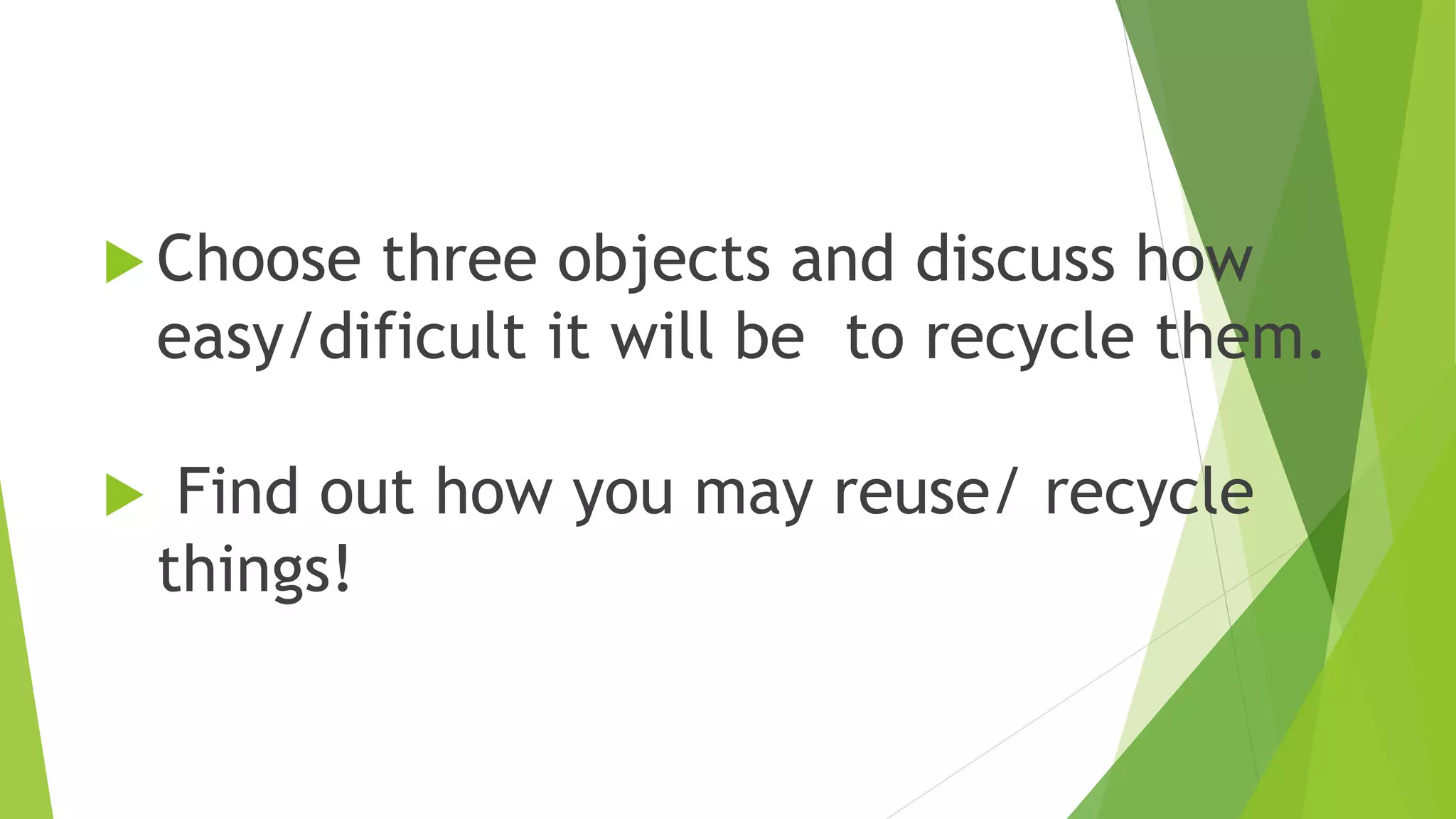  Choose three objects and discuss how
easy/dificult it will be to recycle them.
Find out how you may reuse/ recycle
things!
4