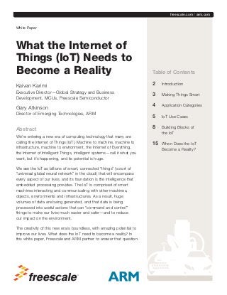 freescale.com / arm.com

	

White Paper

What the Internet of
Things (IoT) Needs to
Become a Reality
Kaivan Karimi
Executive Director—Global Strategy and Business
Development, MCUs, Freescale Semiconductor

Gary Atkinson

Table of Contents
2		 Introduction
3		 Making Things Smart
4		 Application Categories

Director of Emerging Technologies, ARM

5		 IoT Use Cases

Abstract

8		 Building Blocks of

We’re entering a new era of computing technology that many are
calling the Internet of Things (IoT). Machine to machine, machine to
infrastructure, machine to environment, the Internet of Everything,
the Internet of Intelligent Things, intelligent systems—call it what you
want, but it’s happening, and its potential is huge. 
We see the IoT as billions of smart, connected “things” (a sort of
“universal global neural network” in the cloud) that will encompass
every aspect of our lives, and its foundation is the intelligence that
embedded processing provides. The IoT is comprised of smart
machines interacting and communicating with other machines,
objects, environments and infrastructures. As a result, huge
volumes of data are being generated, and that data is being
processed into useful actions that can “command and control”
things to make our lives much easier and safer—and to reduce
our impact on the environment.
The creativity of this new era is boundless, with amazing potential to
improve our lives. What does the IoT need to become a reality? In
this white paper, Freescale and ARM partner to answer that question.

the IoT

15		

When Does the IoT
Become a Reality?

 