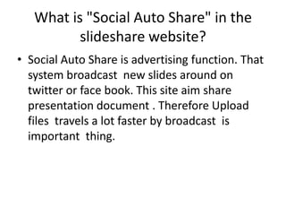 What is "Social Auto Share" in the slidesharewebsite? Social Auto Share is advertising function.That system broadcast  new slides around on twitter or face book. This site aim share presentation document . Therefore Upload files  travels a lot faster by broadcast  is important  thing. 