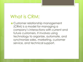 What is CRM:
 Customer relationship management
(CRM) is a model for managing a
company’s interactions with current and
future customers. It involves using
technology to organize, automate, and
synchronize sales, marketing, customer
service, and technical support.
 