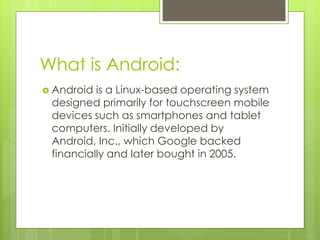 What is Android:
 Android is a Linux-based operating system
designed primarily for touchscreen mobile
devices such as smartphones and tablet
computers. Initially developed by
Android, Inc., which Google backed
financially and later bought in 2005.
 