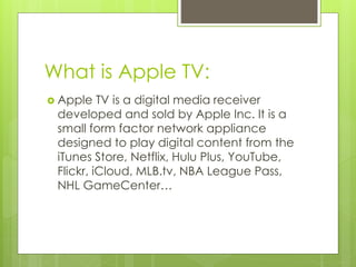 What is Apple TV:
 Apple TV is a digital media receiver
developed and sold by Apple Inc. It is a
small form factor network appliance
designed to play digital content from the
iTunes Store, Netflix, Hulu Plus, YouTube,
Flickr, iCloud, MLB.tv, NBA League Pass,
NHL GameCenter…
 