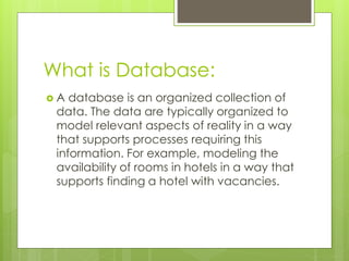 What is Database:
 A database is an organized collection of
data. The data are typically organized to
model relevant aspects of reality in a way
that supports processes requiring this
information. For example, modeling the
availability of rooms in hotels in a way that
supports finding a hotel with vacancies.
 