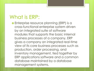 What is ERP:
 Enterprise resource planning (ERP) is a
cross-functional enterprise system driven
by an integrated suite of software
modules that supports the basic internal
business processes of a company. ERP
gives a company an integrated real-time
view of its core business processes such as
production, order processing, and
inventory management, tied together by
ERP applications software and a common
database maintained by a database
management systems.
 