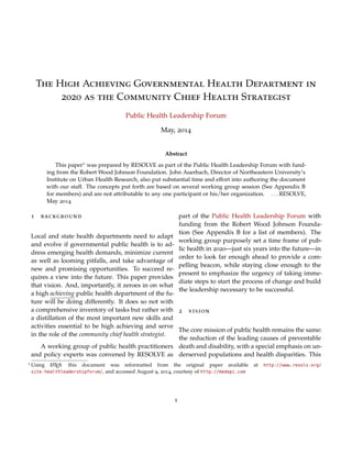 The High Achieving Governmental Health Department in
2020 as the Community Chief Health Strategist
Public Health Leadership Forum
May, 2014
Abstract
This paper1 was prepared by RESOLVE as part of the Public Health Leadership Forum with fund-
ing from the Robert Wood Johnson Foundation. John Auerbach, Director of Northeastern University’s
Institute on Urban Health Research, also put substantial time and effort into authoring the document
with our staff. The concepts put forth are based on several working group session (See Appendix B
for members) and are not attributable to any one participant or his/her organization.
. . . RESOLVE, May 2014
1 background
Local and state health departments need to adapt
and evolve if governmental public health is to ad-
dress emerging health demands, minimize current
as well as looming pitfalls, and take advantage of
new and promising opportunities. To succeed re-
quires a view into the future. This paper provides
that vision. And, importantly, it zeroes in on what
a high achieving public health department of the fu-
ture will be doing differently. It does so not with
a comprehensive inventory of tasks but rather with
a distillation of the most important new skills and
activities essential to be high achieving and serve
in the role of the community chief health strategist.
A working group of public health practitioners
and policy experts was convened by RESOLVE as
part of the Public Health Leadership Forum with
funding from the Robert Wood Johnson Founda-
tion (See Appendix B for a list of members). The
working group purposely set a time frame of pub-
lic health in 2020—just six years into the future—in
order to look far enough ahead to provide a com-
pelling beacon, while staying close enough to the
present to emphasize the urgency of taking imme-
diate steps to start the process of change and build
the leadership necessary to be successful.
2 vision
The core mission of public health remains the same:
the reduction of the leading causes of preventable
death and disability, with a special emphasis on un-
derserved populations and health disparities. This
is our perpetual north star. But how we achieve
that mission has to change, and change dramati-
cally, because the world in which we ﬁnd ourselves
is very different than just a few years ago, and it
will continue to rapidly change. Unless we recog-
nize the new circumstances and adapt accordingly,
public health will not just be ineffective, it runs the
risk of becoming obsolete. Just what are the con-
ditions that have brought about the need for this
overhaul and a call for new practices and skills? A
short list includes:
1 This paper is a reformatted version of the original paper available at http://www.resolv.org/site-healthleadershipforum/, and
accessed August 9, 2014. This version is 16 pages, rather than the original 23 pages. Courtesy of medepi.com using LATEX.
1
 