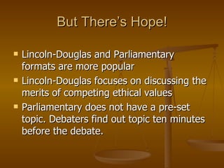 Lincoln-Douglas and Parliamentary formats are more popular Lincoln-Douglas focuses  on discussing the merits of competing ethical values  Parliamentary does not have a pre-set topic. Debaters find out topic ten minutes before the debate. But There’s Hope! 