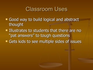 Classroom Uses Good way to build logical and abstract thought Illustrates to students that there are no “pat answers” to tough questions Gets kids to see multiple sides of issues