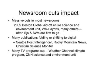 Newsroom cuts impact
• Massive cuts in most newsrooms
2009 Boston Globe laid off entire science and
environment unit, WSJ layoffs, many others --
often Ejs & SWs are first to go
• Many publications folding or shifting to digital
– Seattle Post Intelligencer, Rocky Mountain News,
Christian Science Monitor
• Many TV programs cut -- Weather Channel climate
program, CNN science and environment unit
 